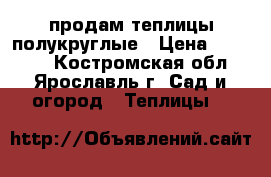 продам теплицы полукруглые › Цена ­ 14 850 - Костромская обл., Ярославль г. Сад и огород » Теплицы   